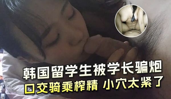 韩国留学生被学长骗炮 口交骑乘榨精 小穴太紧了